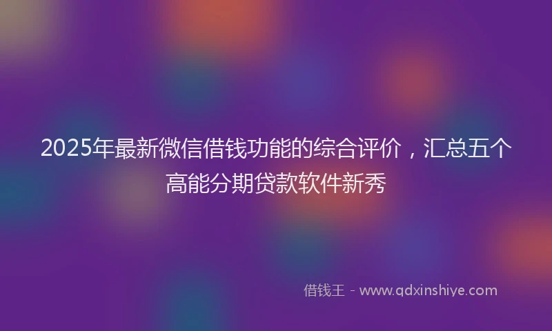 2025年最新微信借钱功能的综合评价，汇总五个高能分期贷款软件新秀