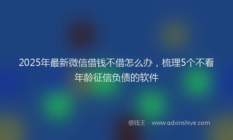 2025年最新微信借钱不借怎么办，梳理5个不看年龄征信负债的软件