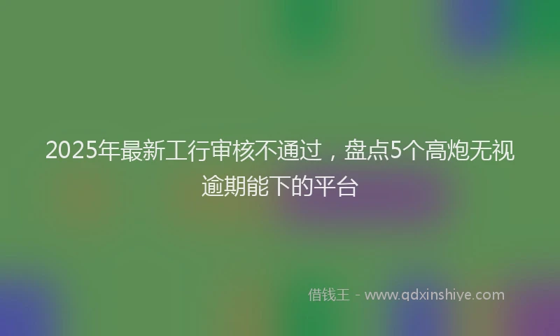 2025年最新工行审核不通过，盘点5个高炮无视逾期能下的平台