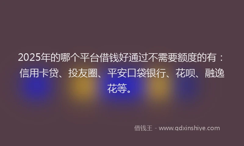 2025年的哪个平台借钱好通过不需要额度的有：信用卡贷、投友圈、平安口袋银行、花呗、融逸花等。