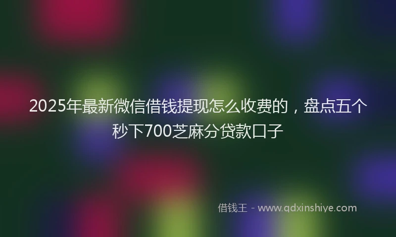 2025年最新微信借钱提现怎么收费的，盘点五个秒下700芝麻分贷款口子