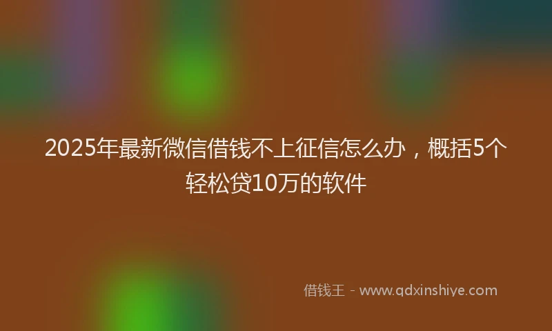 2025年最新微信借钱不上征信怎么办，概括5个轻松贷10万的软件