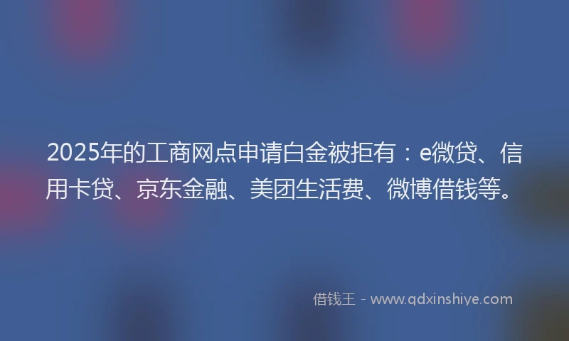 2025年的工商网点申请白金被拒有：e微贷、信用卡贷、京东金融、美团生活费、微博借钱等。