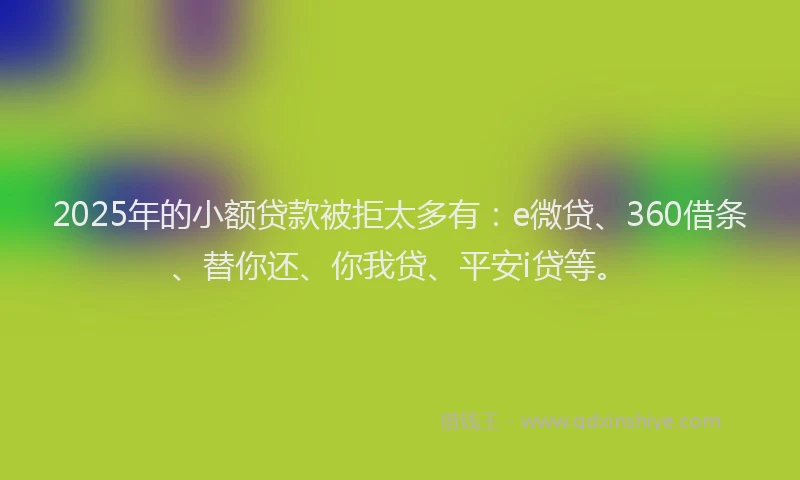 2025年的小额贷款被拒太多有：e微贷、360借条、替你还、你我贷、平安i贷等。