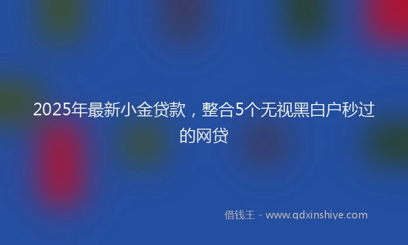 2025年最新小金贷款，整合5个无视黑白户秒过的网贷