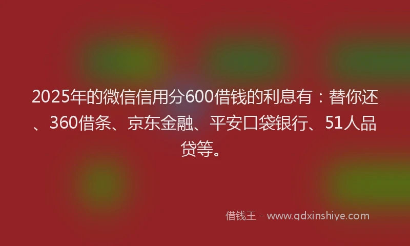 2025年的微信信用分600借钱的利息有：替你还、360借条、京东金融、平安口袋银行、51人品贷等。