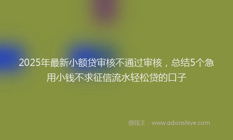 2025年最新小额贷审核不通过审核，总结5个急用小钱不求征信流水轻松贷的口子
