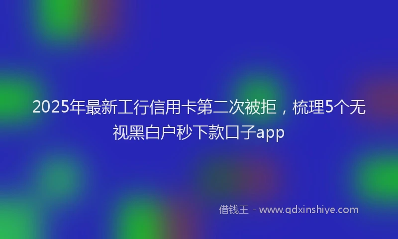 2025年最新工行信用卡第二次被拒，梳理5个无视黑白户秒下款口子app