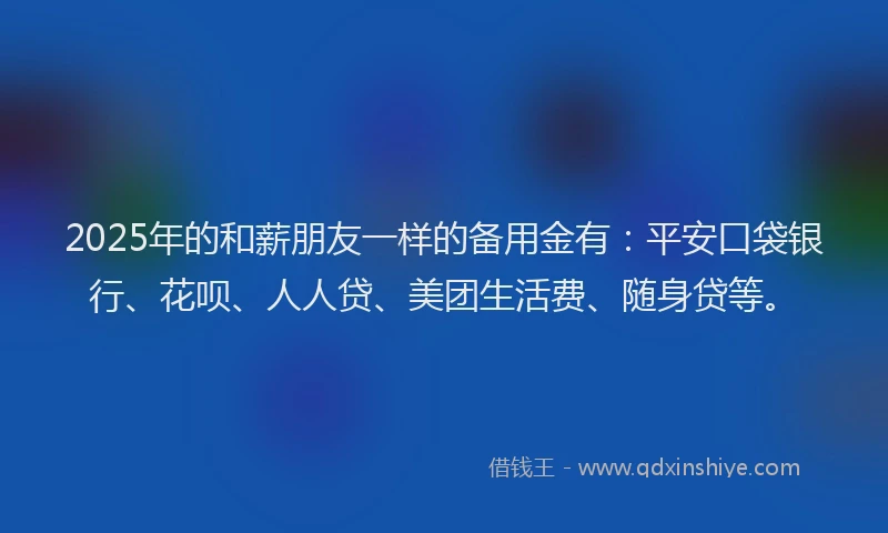 2025年的和薪朋友一样的备用金有：平安口袋银行、花呗、人人贷、美团生活费、随身贷等。