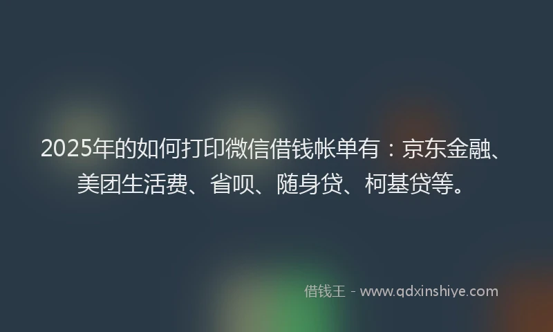 2025年的如何打印微信借钱帐单有：京东金融、美团生活费、省呗、随身贷、柯基贷等。