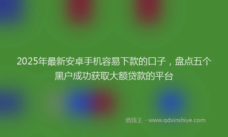 2025年最新安卓手机容易下款的口子，盘点五个黑户成功获取大额贷款的平台