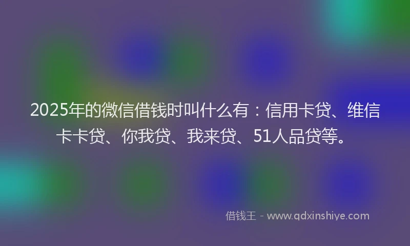 2025年的微信借钱时叫什么有：信用卡贷、维信卡卡贷、你我贷、我来贷、51人品贷等。