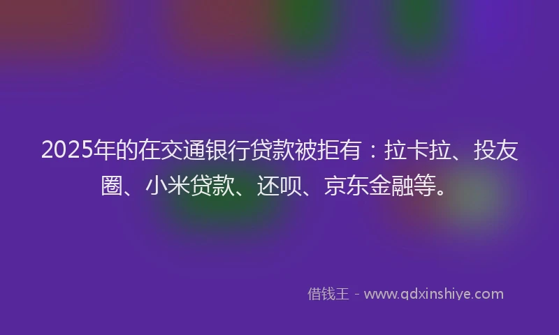 2025年的在交通银行贷款被拒有：拉卡拉、投友圈、小米贷款、还呗、京东金融等。