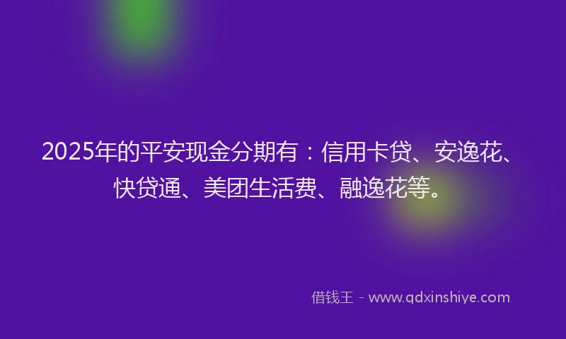 2025年的平安现金分期有：信用卡贷、安逸花、快贷通、美团生活费、融逸花等。