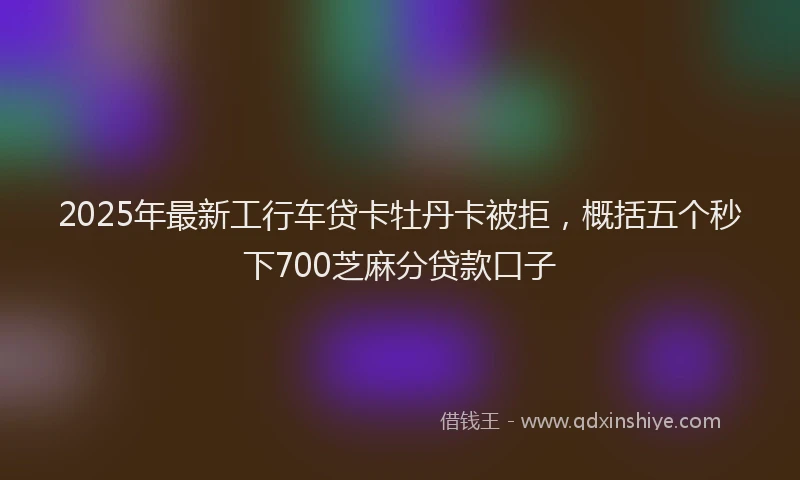 2025年最新工行车贷卡牡丹卡被拒，概括五个秒下700芝麻分贷款口子