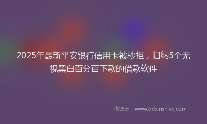2025年最新平安银行信用卡被秒拒，归纳5个无视黑白百分百下款的借款软件