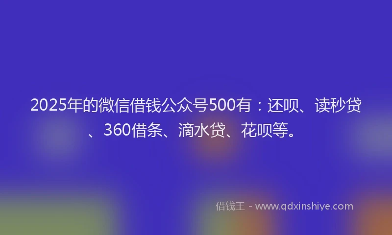 2025年的微信借钱公众号500有：还呗、读秒贷、360借条、滴水贷、花呗等。