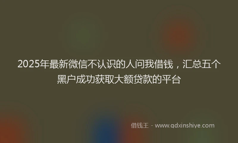 2025年最新微信不认识的人问我借钱，汇总五个黑户成功获取大额贷款的平台