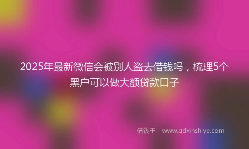 2025年最新微信会被别人盗去借钱吗，梳理5个黑户可以做大额贷款口子