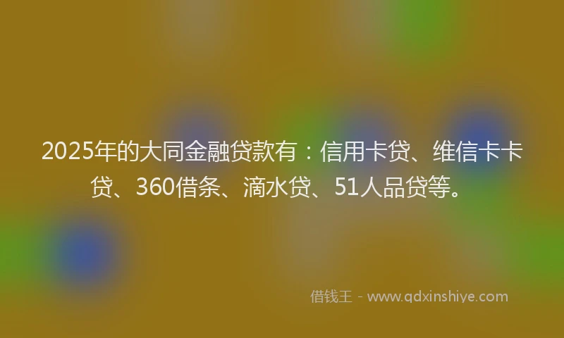 2025年的大同金融贷款有：信用卡贷、维信卡卡贷、360借条、滴水贷、51人品贷等。