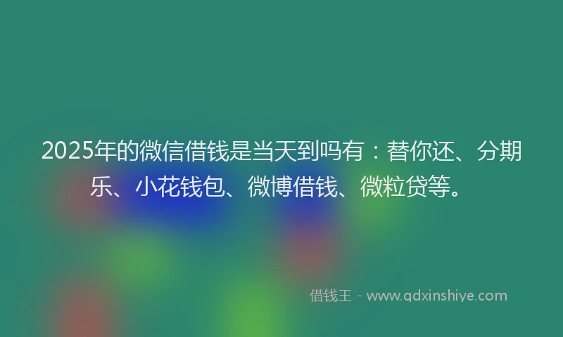 2025年的微信借钱是当天到吗有：替你还、分期乐、小花钱包、微博借钱、微粒贷等。