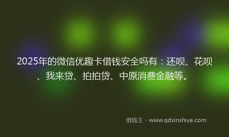 2025年的微信优趣卡借钱安全吗有：还呗、花呗、我来贷、拍拍贷、中原消费金融等。