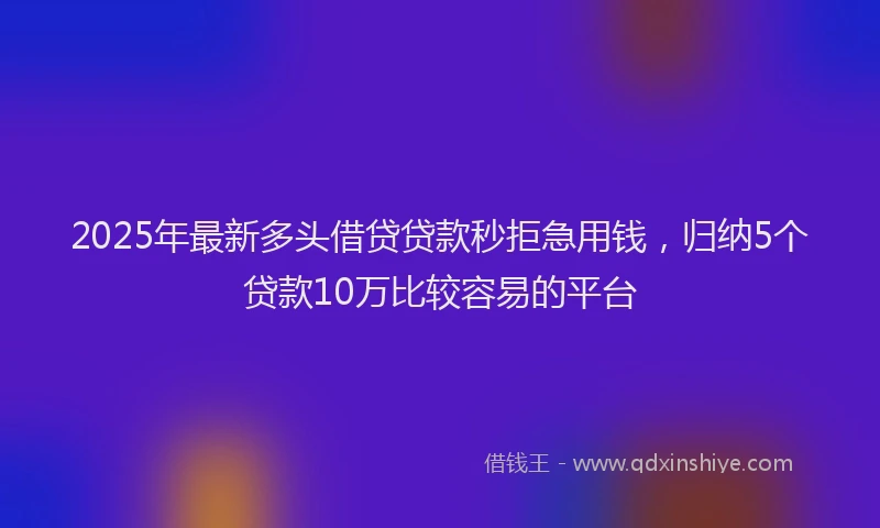 2025年最新多头借贷贷款秒拒急用钱，归纳5个贷款10万比较容易的平台