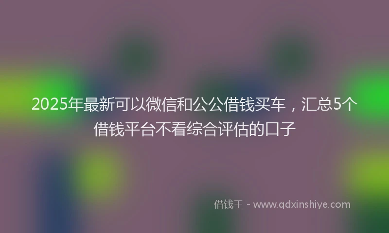 2025年最新可以微信和公公借钱买车，汇总5个借钱平台不看综合评估的口子