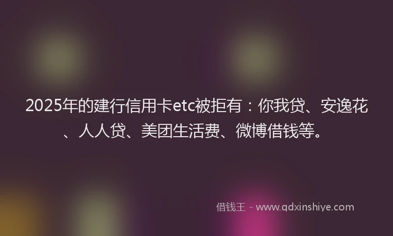 2025年的建行信用卡etc被拒有：你我贷、安逸花、人人贷、美团生活费、微博借钱等。