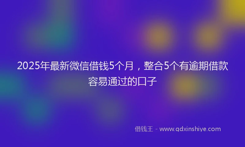 2025年最新微信借钱5个月，整合5个有逾期借款容易通过的口子