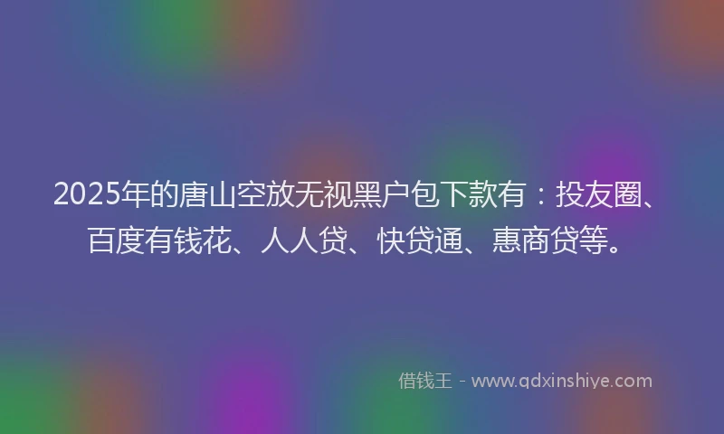 2025年的唐山空放无视黑户包下款有：投友圈、百度有钱花、人人贷、快贷通、惠商贷等。