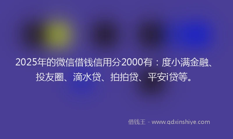 2025年的微信借钱信用分2000有：度小满金融、投友圈、滴水贷、拍拍贷、平安i贷等。