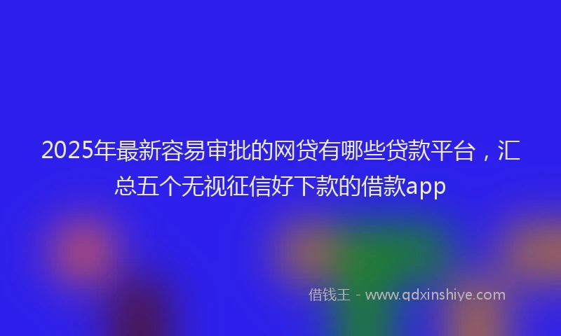 2025年最新容易审批的网贷有哪些贷款平台，汇总五个无视征信好下款的借款app