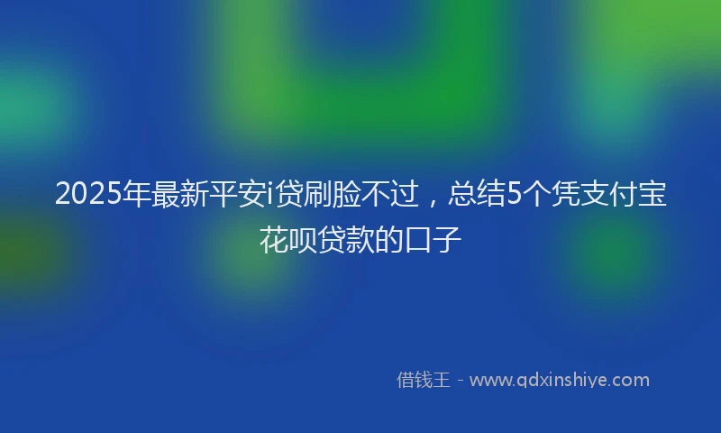 2025年最新平安i贷刷脸不过，总结5个凭支付宝花呗贷款的口子