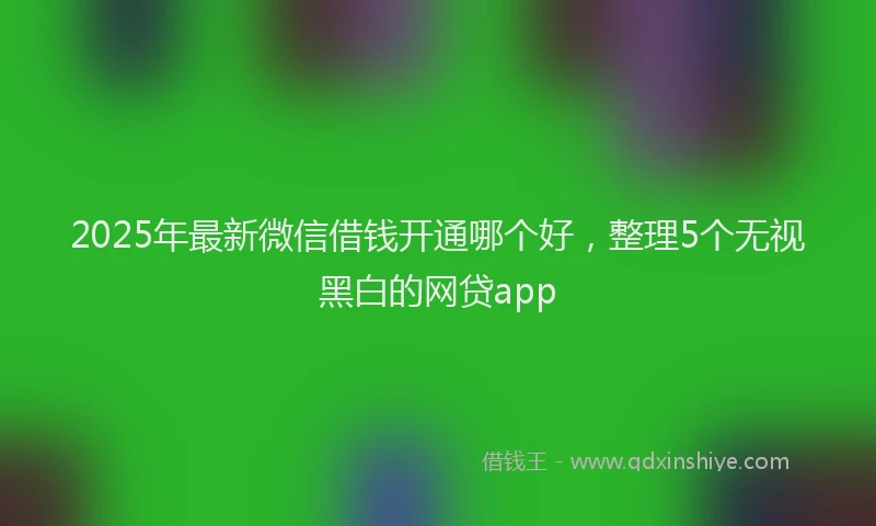 2025年最新微信借钱开通哪个好，整理5个无视黑白的网贷app