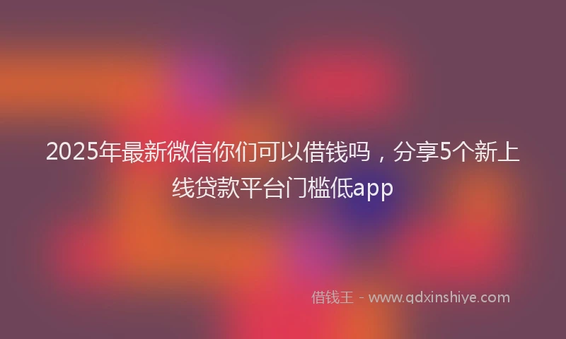 2025年最新微信你们可以借钱吗，分享5个新上线贷款平台门槛低app
