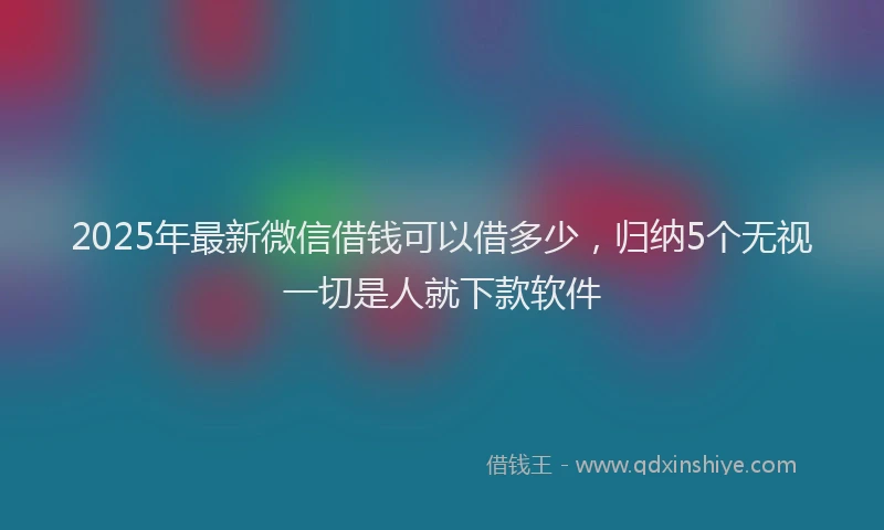 2025年最新微信借钱可以借多少，归纳5个无视一切是人就下款软件