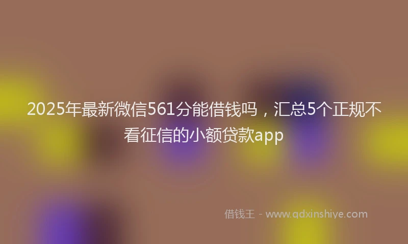 2025年最新微信561分能借钱吗，汇总5个正规不看征信的小额贷款app