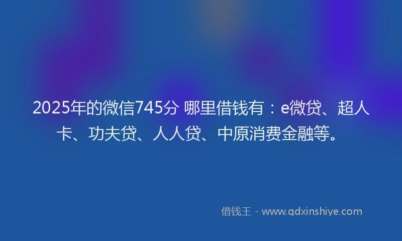 2025年的微信745分 哪里借钱有：e微贷、超人卡、功夫贷、人人贷、中原消费金融等。