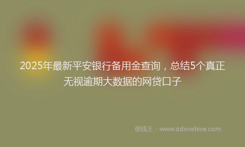2025年最新平安银行备用金查询，总结5个真正无视逾期大数据的网贷口子