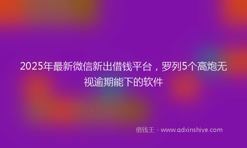 2025年最新微信新出借钱平台，罗列5个高炮无视逾期能下的软件