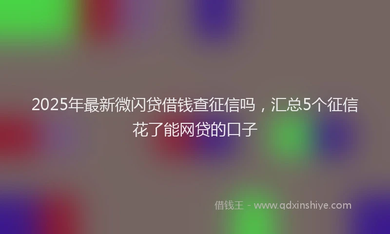 2025年最新微闪贷借钱查征信吗，汇总5个征信花了能网贷的口子