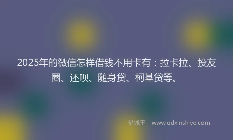2025年的微信怎样借钱不用卡有：拉卡拉、投友圈、还呗、随身贷、柯基贷等。