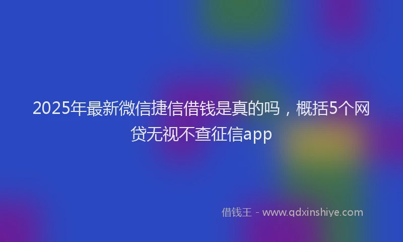 2025年最新微信捷信借钱是真的吗，概括5个网贷无视不查征信app