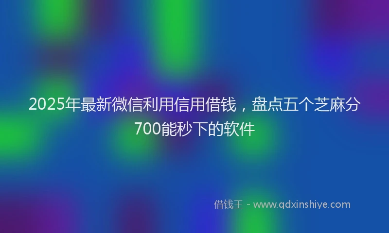 2025年最新微信利用信用借钱，盘点五个芝麻分700能秒下的软件