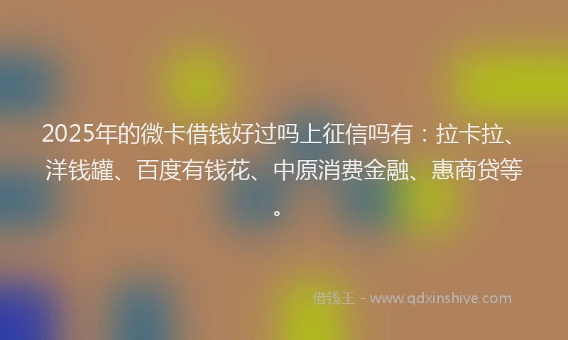 2025年的微卡借钱好过吗上征信吗有：拉卡拉、洋钱罐、百度有钱花、中原消费金融、惠商贷等。
