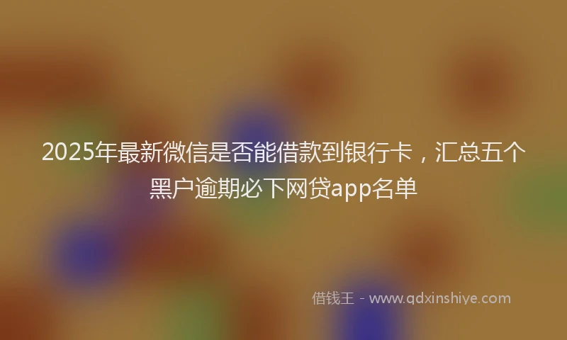 2025年最新微信是否能借款到银行卡，汇总五个黑户逾期必下网贷app名单