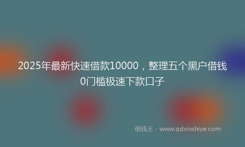 2025年最新快速借款10000，整理五个黑户借钱0门槛极速下款口子