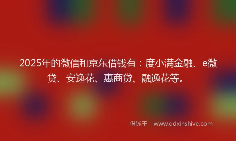 2025年的微信和京东借钱有：度小满金融、e微贷、安逸花、惠商贷、融逸花等。