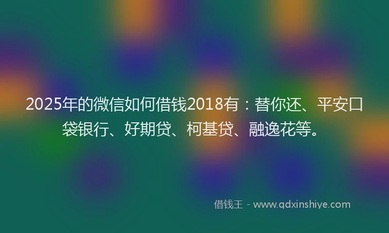 2025年的微信如何借钱2018有：替你还、平安口袋银行、好期贷、柯基贷、融逸花等。